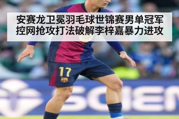安赛龙卫冕羽毛球世锦赛男单冠军控网抢攻打法破解李梓嘉暴力进攻