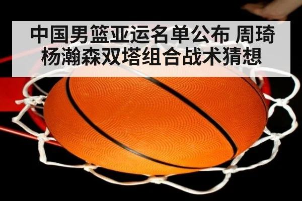 中国男篮亚运名单公布 周琦杨瀚森双塔组合战术猜想